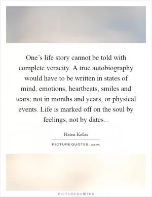 One’s life story cannot be told with complete veracity. A true autobiography would have to be written in states of mind, emotions, heartbeats, smiles and tears; not in months and years, or physical events. Life is marked off on the soul by feelings, not by dates Picture Quote #1