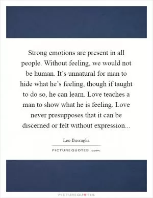 Strong emotions are present in all people. Without feeling, we would not be human. It’s unnatural for man to hide what he’s feeling, though if taught to do so, he can learn. Love teaches a man to show what he is feeling. Love never presupposes that it can be discerned or felt without expression Picture Quote #1