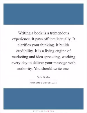 Writing a book is a tremendous experience. It pays off intellectually. It clarifies your thinking. It builds credibility. It is a living engine of marketing and idea spreading, working every day to deliver your message with authority. You should write one Picture Quote #1