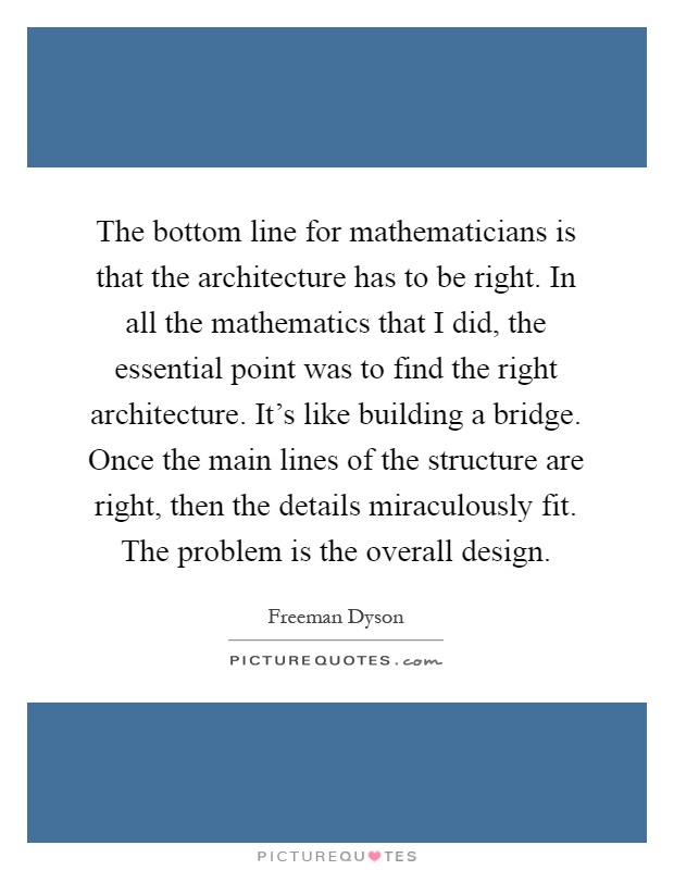 The bottom line for mathematicians is that the architecture has to be right. In all the mathematics that I did, the essential point was to find the right architecture. It's like building a bridge. Once the main lines of the structure are right, then the details miraculously fit. The problem is the overall design Picture Quote #1