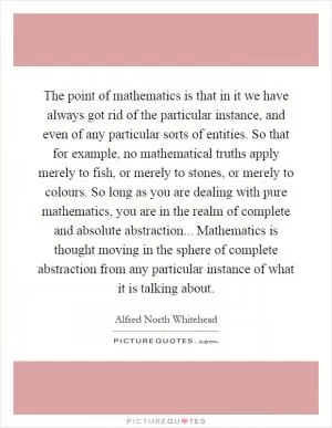 The point of mathematics is that in it we have always got rid of the particular instance, and even of any particular sorts of entities. So that for example, no mathematical truths apply merely to fish, or merely to stones, or merely to colours. So long as you are dealing with pure mathematics, you are in the realm of complete and absolute abstraction... Mathematics is thought moving in the sphere of complete abstraction from any particular instance of what it is talking about Picture Quote #1