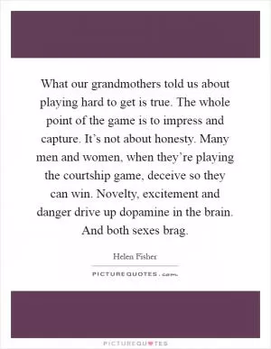 What our grandmothers told us about playing hard to get is true. The whole point of the game is to impress and capture. It’s not about honesty. Many men and women, when they’re playing the courtship game, deceive so they can win. Novelty, excitement and danger drive up dopamine in the brain. And both sexes brag Picture Quote #1