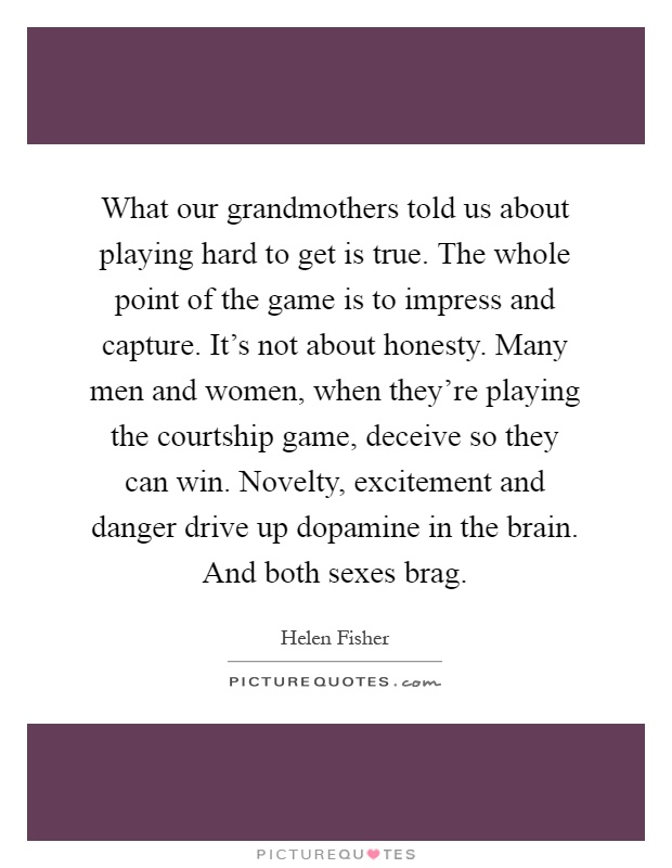 What our grandmothers told us about playing hard to get is true. The whole point of the game is to impress and capture. It's not about honesty. Many men and women, when they're playing the courtship game, deceive so they can win. Novelty, excitement and danger drive up dopamine in the brain. And both sexes brag Picture Quote #1