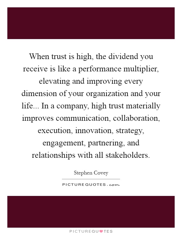 When trust is high, the dividend you receive is like a performance multiplier, elevating and improving every dimension of your organization and your life... In a company, high trust materially improves communication, collaboration, execution, innovation, strategy, engagement, partnering, and relationships with all stakeholders Picture Quote #1