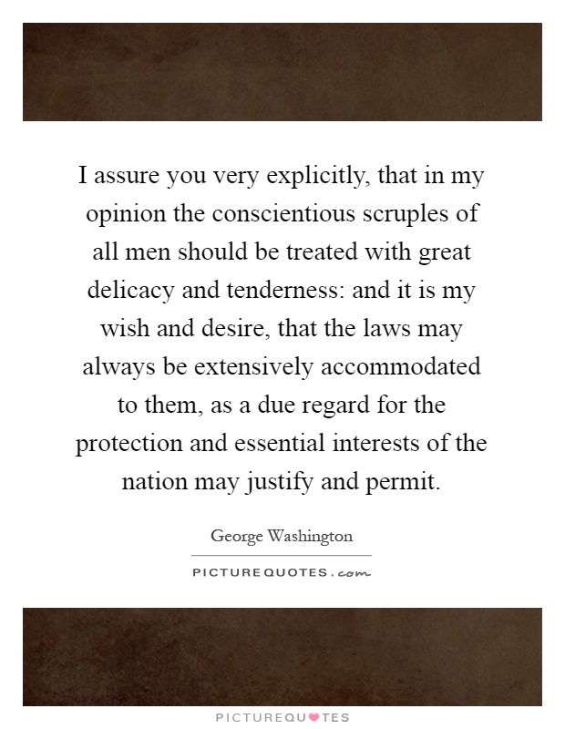 I assure you very explicitly, that in my opinion the conscientious scruples of all men should be treated with great delicacy and tenderness: and it is my wish and desire, that the laws may always be extensively accommodated to them, as a due regard for the protection and essential interests of the nation may justify and permit Picture Quote #1