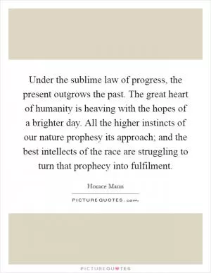 Under the sublime law of progress, the present outgrows the past. The great heart of humanity is heaving with the hopes of a brighter day. All the higher instincts of our nature prophesy its approach; and the best intellects of the race are struggling to turn that prophecy into fulfilment Picture Quote #1