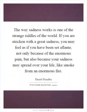 The way sadness works is one of the strange riddles of the world. If you are stricken with a great sadness, you may feel as if you have been set aflame, not only because of the enormous pain, but also because your sadness may spread over your life, like smoke from an enormous fire Picture Quote #1