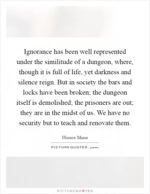 Ignorance has been well represented under the similitude of a dungeon, where, though it is full of life, yet darkness and silence reign. But in society the bars and locks have been broken; the dungeon itself is demolished; the prisoners are out; they are in the midst of us. We have no security but to teach and renovate them Picture Quote #1