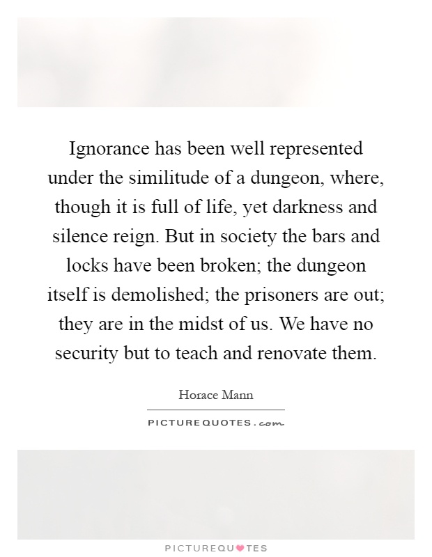Ignorance has been well represented under the similitude of a dungeon, where, though it is full of life, yet darkness and silence reign. But in society the bars and locks have been broken; the dungeon itself is demolished; the prisoners are out; they are in the midst of us. We have no security but to teach and renovate them Picture Quote #1