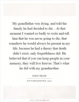My grandfather was dying, and told the family he had decided to die... At that moment I wanted so badly to write and tell him that he was never going to die, that somehow he would always be present in my life, because he had a theory that death didn’t exist, only forgetfulness did. He believed that if you can keep people in your memory, they will live forever. That’s what he did with my grandmother Picture Quote #1