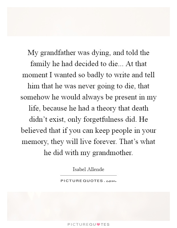 My grandfather was dying, and told the family he had decided to die... At that moment I wanted so badly to write and tell him that he was never going to die, that somehow he would always be present in my life, because he had a theory that death didn't exist, only forgetfulness did. He believed that if you can keep people in your memory, they will live forever. That's what he did with my grandmother Picture Quote #1