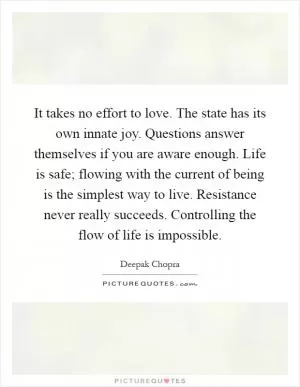 It takes no effort to love. The state has its own innate joy. Questions answer themselves if you are aware enough. Life is safe; flowing with the current of being is the simplest way to live. Resistance never really succeeds. Controlling the flow of life is impossible Picture Quote #1
