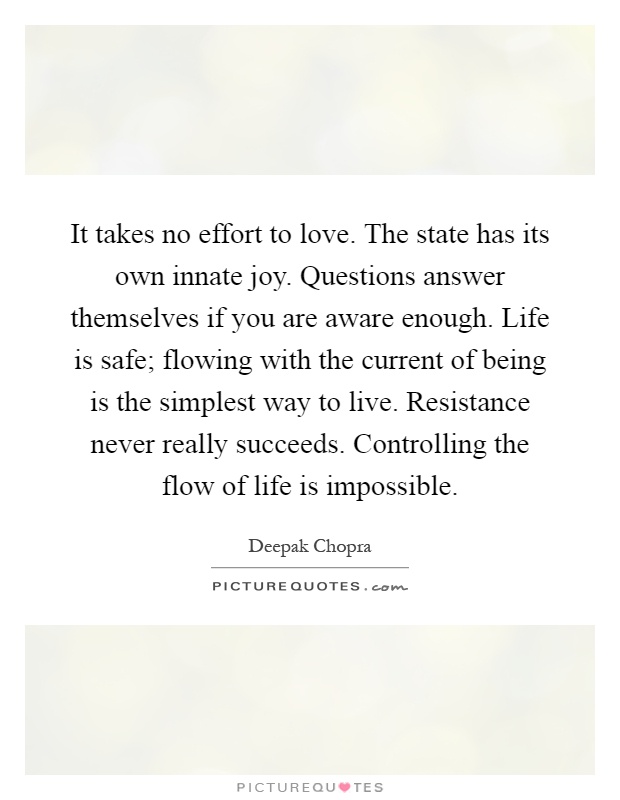 It takes no effort to love. The state has its own innate joy. Questions answer themselves if you are aware enough. Life is safe; flowing with the current of being is the simplest way to live. Resistance never really succeeds. Controlling the flow of life is impossible Picture Quote #1
