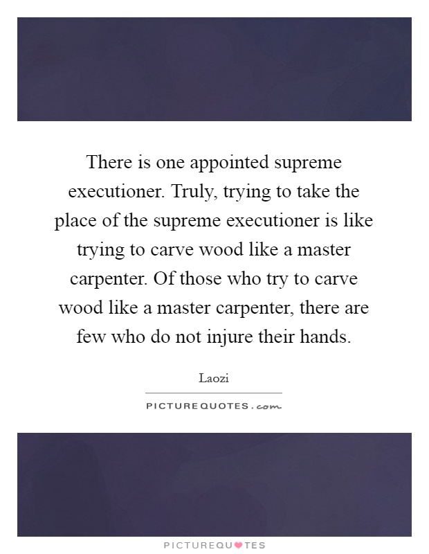 There is one appointed supreme executioner. Truly, trying to take the place of the supreme executioner is like trying to carve wood like a master carpenter. Of those who try to carve wood like a master carpenter, there are few who do not injure their hands Picture Quote #1