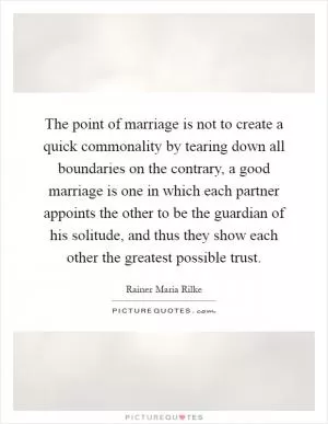 The point of marriage is not to create a quick commonality by tearing down all boundaries on the contrary, a good marriage is one in which each partner appoints the other to be the guardian of his solitude, and thus they show each other the greatest possible trust Picture Quote #1