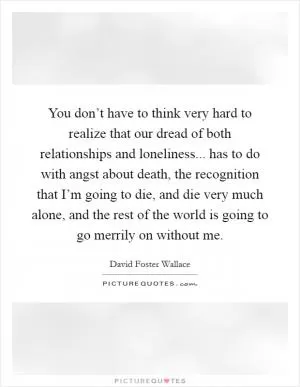 You don’t have to think very hard to realize that our dread of both relationships and loneliness... has to do with angst about death, the recognition that I’m going to die, and die very much alone, and the rest of the world is going to go merrily on without me Picture Quote #1