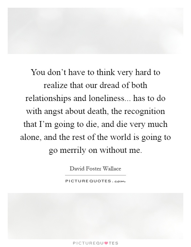 You don't have to think very hard to realize that our dread of both relationships and loneliness... has to do with angst about death, the recognition that I'm going to die, and die very much alone, and the rest of the world is going to go merrily on without me Picture Quote #1