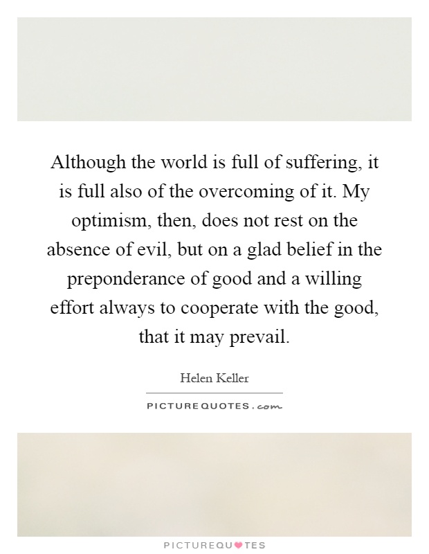 Although the world is full of suffering, it is full also of the overcoming of it. My optimism, then, does not rest on the absence of evil, but on a glad belief in the preponderance of good and a willing effort always to cooperate with the good, that it may prevail Picture Quote #1