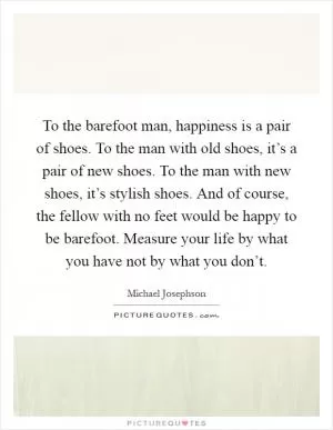 To the barefoot man, happiness is a pair of shoes. To the man with old shoes, it’s a pair of new shoes. To the man with new shoes, it’s stylish shoes. And of course, the fellow with no feet would be happy to be barefoot. Measure your life by what you have not by what you don’t Picture Quote #1