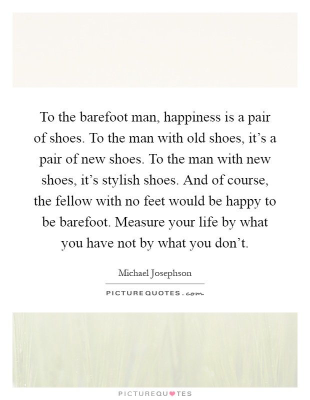 To the barefoot man, happiness is a pair of shoes. To the man with old shoes, it's a pair of new shoes. To the man with new shoes, it's stylish shoes. And of course, the fellow with no feet would be happy to be barefoot. Measure your life by what you have not by what you don't Picture Quote #1