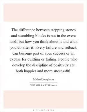 The difference between stepping stones and stumbling blocks is not in the event itself but how you think about it and what you do after it. Every failure and setback can become part of your success or an excuse for quitting or failing. People who develop the discipline of positivity are both happier and more successful Picture Quote #1