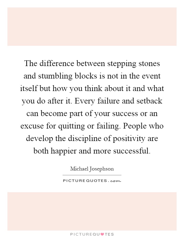 The difference between stepping stones and stumbling blocks is not in the event itself but how you think about it and what you do after it. Every failure and setback can become part of your success or an excuse for quitting or failing. People who develop the discipline of positivity are both happier and more successful Picture Quote #1