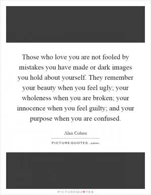 Those who love you are not fooled by mistakes you have made or dark images you hold about yourself. They remember your beauty when you feel ugly; your wholeness when you are broken; your innocence when you feel guilty; and your purpose when you are confused Picture Quote #1