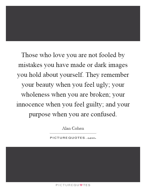 Those who love you are not fooled by mistakes you have made or dark images you hold about yourself. They remember your beauty when you feel ugly; your wholeness when you are broken; your innocence when you feel guilty; and your purpose when you are confused Picture Quote #1