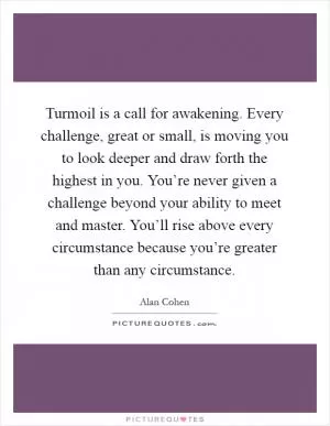Turmoil is a call for awakening. Every challenge, great or small, is moving you to look deeper and draw forth the highest in you. You’re never given a challenge beyond your ability to meet and master. You’ll rise above every circumstance because you’re greater than any circumstance Picture Quote #1