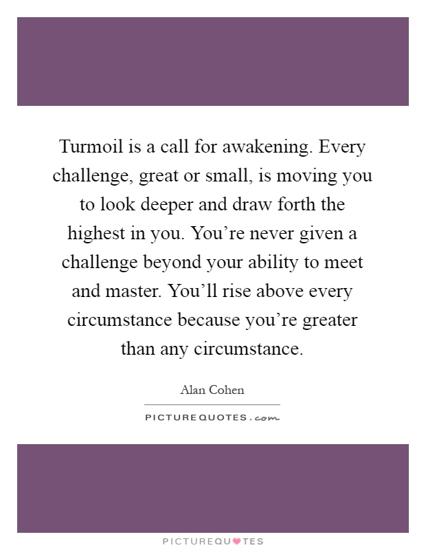 Turmoil is a call for awakening. Every challenge, great or small, is moving you to look deeper and draw forth the highest in you. You're never given a challenge beyond your ability to meet and master. You'll rise above every circumstance because you're greater than any circumstance Picture Quote #1