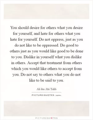 You should desire for others what you desire for yourself, and hate for others what you hate for yourself. Do not oppress, just as you do not like to be oppressed. Do good to others just as you would like good to be done to you. Dislike in yourself what you dislike in others. Accept that treatment from others which you would like others to accept from you. Do not say to others what you do not like to be said to you Picture Quote #1