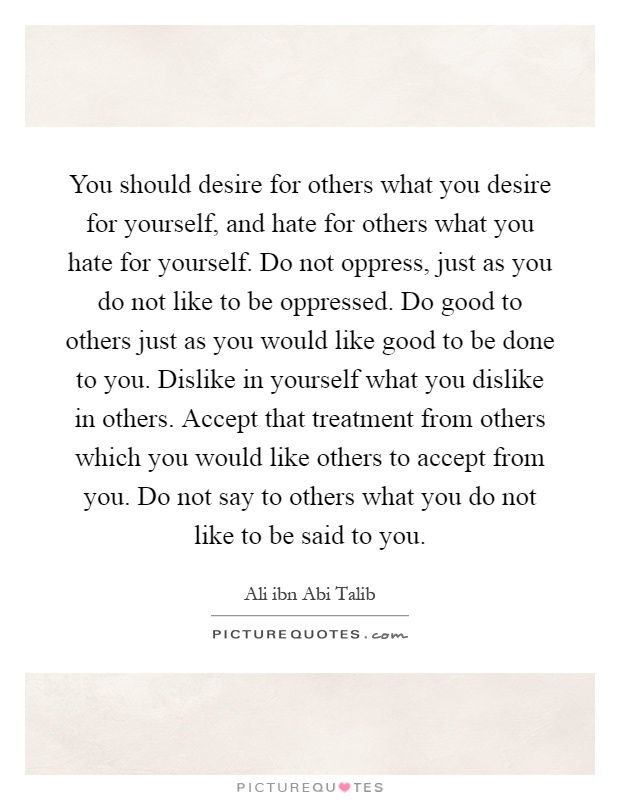 You should desire for others what you desire for yourself, and hate for others what you hate for yourself. Do not oppress, just as you do not like to be oppressed. Do good to others just as you would like good to be done to you. Dislike in yourself what you dislike in others. Accept that treatment from others which you would like others to accept from you. Do not say to others what you do not like to be said to you Picture Quote #1