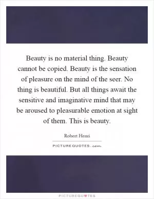 Beauty is no material thing. Beauty cannot be copied. Beauty is the sensation of pleasure on the mind of the seer. No thing is beautiful. But all things await the sensitive and imaginative mind that may be aroused to pleasurable emotion at sight of them. This is beauty Picture Quote #1