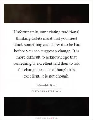Unfortunately, our existing traditional thinking habits insist that you must attack something and show it to be bad before you can suggest a change. It is more difficult to acknowledge that something is excellent and then to ask for change because although it is excellent, it is not enough Picture Quote #1