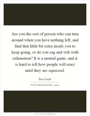 Are you the sort of person who can turn around when you have nothing left, and find that little bit extra inside you to keep going, or do you sag and wilt with exhaustion? It is a mental game, and it is hard to tell how people will react until they are squeezed Picture Quote #1