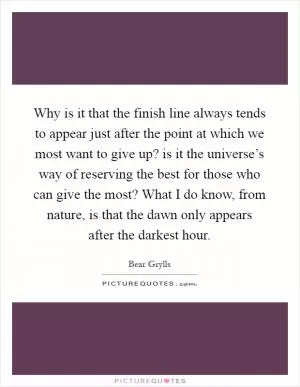 Why is it that the finish line always tends to appear just after the point at which we most want to give up? is it the universe’s way of reserving the best for those who can give the most? What I do know, from nature, is that the dawn only appears after the darkest hour Picture Quote #1