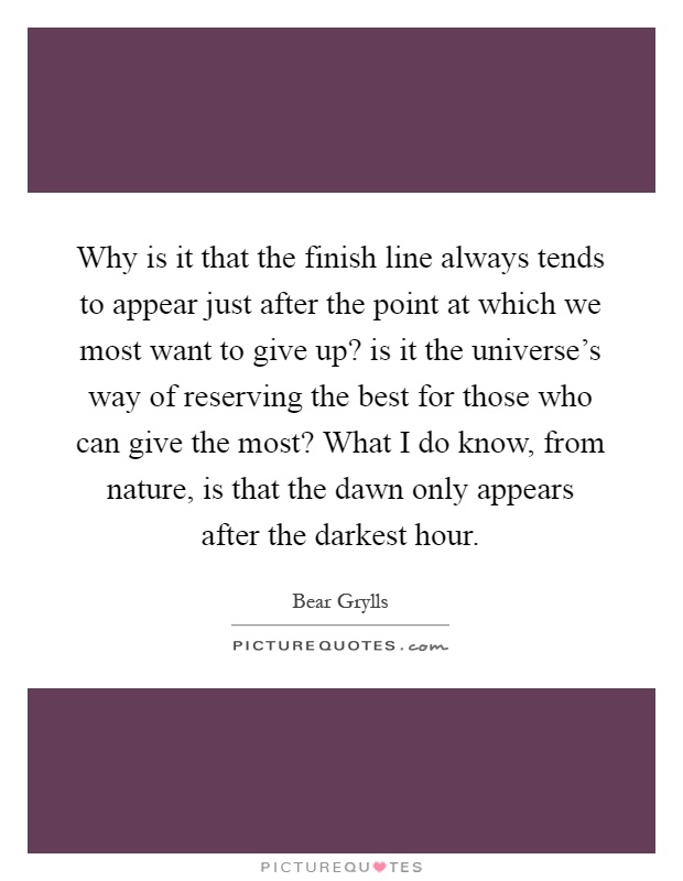 Why is it that the finish line always tends to appear just after the point at which we most want to give up? is it the universe's way of reserving the best for those who can give the most? What I do know, from nature, is that the dawn only appears after the darkest hour Picture Quote #1