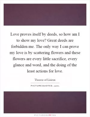 Love proves itself by deeds, so how am I to show my love? Great deeds are forbidden me. The only way I can prove my love is by scattering flowers and these flowers are every little sacrifice, every glance and word, and the doing of the least actions for love Picture Quote #1