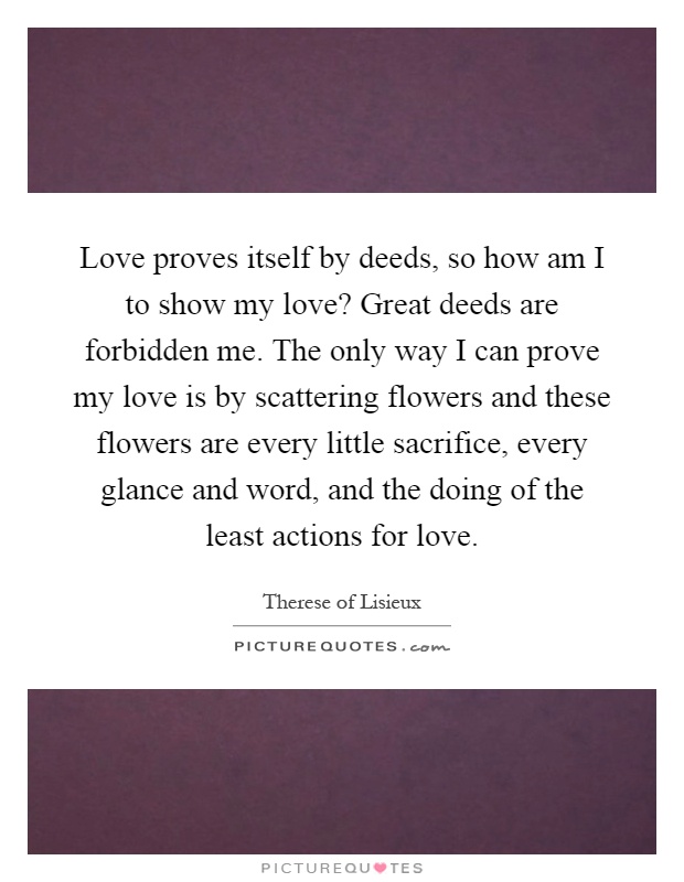 Love proves itself by deeds, so how am I to show my love? Great deeds are forbidden me. The only way I can prove my love is by scattering flowers and these flowers are every little sacrifice, every glance and word, and the doing of the least actions for love Picture Quote #1