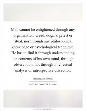 Man cannot be enlightened through any organization, creed, dogma, priest or ritual, nor through any philosophical knowledge or psychological technique. He has to find it through understanding the contents of his own mind, through observation, not through intellectual analysis or introspective dissection Picture Quote #1