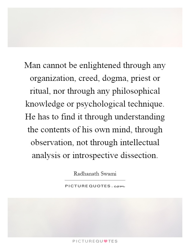 Man cannot be enlightened through any organization, creed, dogma, priest or ritual, nor through any philosophical knowledge or psychological technique. He has to find it through understanding the contents of his own mind, through observation, not through intellectual analysis or introspective dissection Picture Quote #1