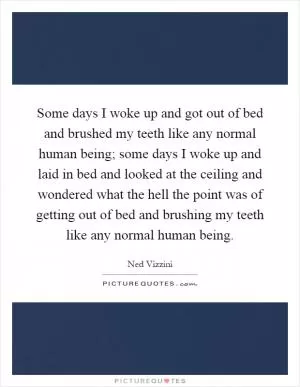 Some days I woke up and got out of bed and brushed my teeth like any normal human being; some days I woke up and laid in bed and looked at the ceiling and wondered what the hell the point was of getting out of bed and brushing my teeth like any normal human being Picture Quote #1