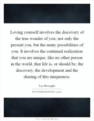 Loving yourself involves the discovery of the true wonder of you; not only the present you, but the many possibilities of you. It involves the continual realization that you are unique, like no other person in the world, that life is, or should be, the discovery, the development and the sharing of this uniqueness Picture Quote #1