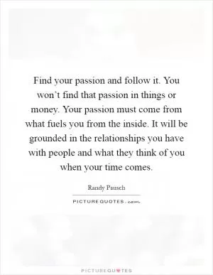 Find your passion and follow it. You won’t find that passion in things or money. Your passion must come from what fuels you from the inside. It will be grounded in the relationships you have with people and what they think of you when your time comes Picture Quote #1