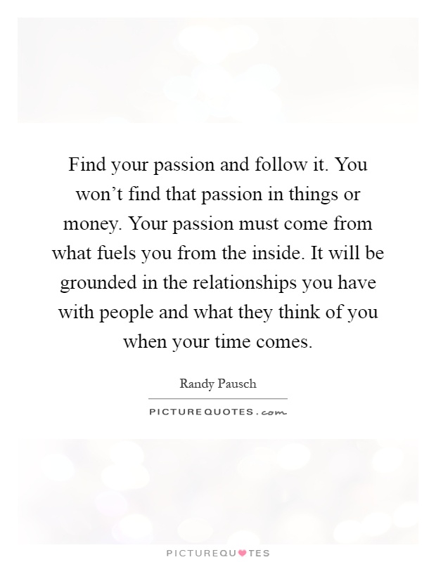Find your passion and follow it. You won't find that passion in things or money. Your passion must come from what fuels you from the inside. It will be grounded in the relationships you have with people and what they think of you when your time comes Picture Quote #1