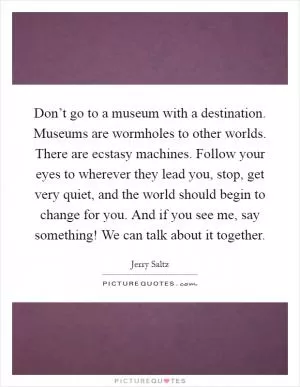 Don’t go to a museum with a destination. Museums are wormholes to other worlds. There are ecstasy machines. Follow your eyes to wherever they lead you, stop, get very quiet, and the world should begin to change for you. And if you see me, say something! We can talk about it together Picture Quote #1