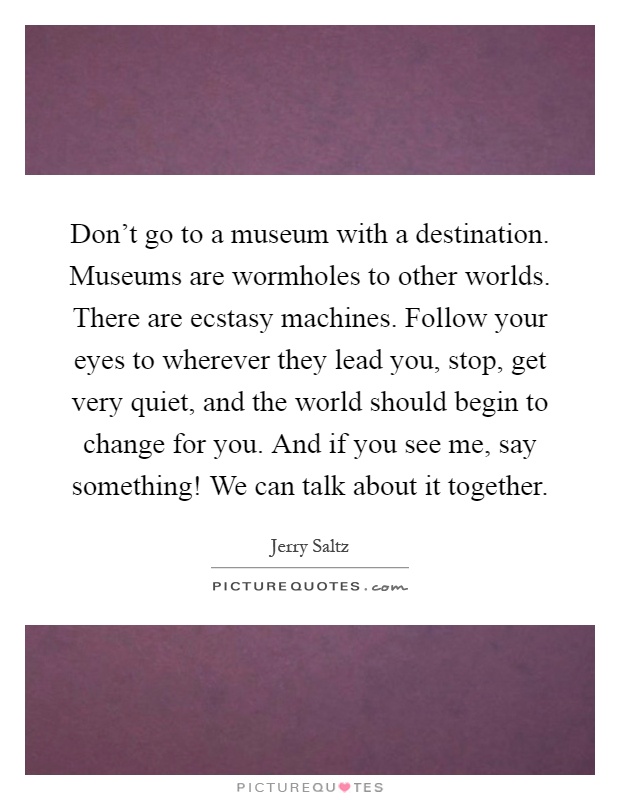 Don't go to a museum with a destination. Museums are wormholes to other worlds. There are ecstasy machines. Follow your eyes to wherever they lead you, stop, get very quiet, and the world should begin to change for you. And if you see me, say something! We can talk about it together Picture Quote #1