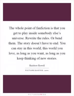The whole point of fanfiction is that you get to play inside somebody else’s universe. Rewrite the rules. Or bend them. The story doesn’t have to end. You can stay in this world, this world you love, as long as you want, as long as you keep thinking of new stories Picture Quote #1