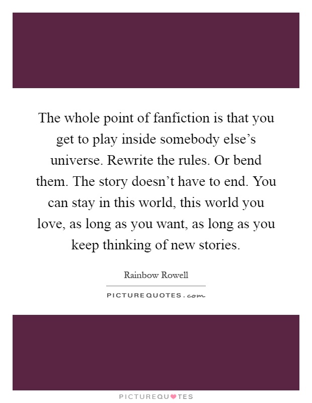The whole point of fanfiction is that you get to play inside somebody else's universe. Rewrite the rules. Or bend them. The story doesn't have to end. You can stay in this world, this world you love, as long as you want, as long as you keep thinking of new stories Picture Quote #1