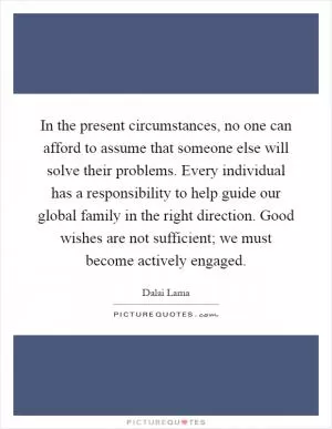 In the present circumstances, no one can afford to assume that someone else will solve their problems. Every individual has a responsibility to help guide our global family in the right direction. Good wishes are not sufficient; we must become actively engaged Picture Quote #1